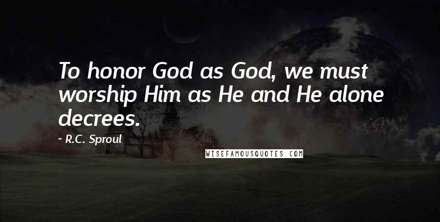 R.C. Sproul Quotes: To honor God as God, we must worship Him as He and He alone decrees.