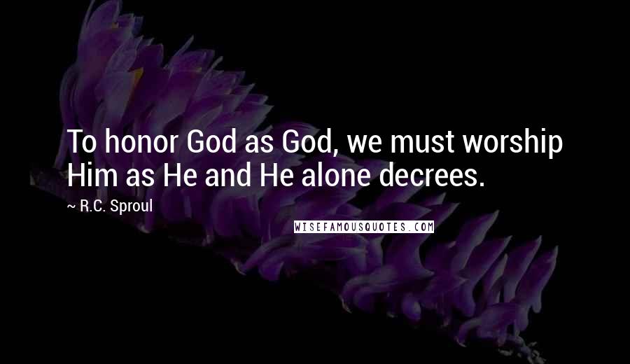 R.C. Sproul Quotes: To honor God as God, we must worship Him as He and He alone decrees.