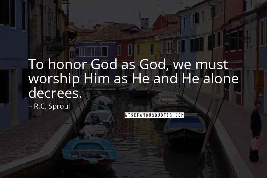 R.C. Sproul Quotes: To honor God as God, we must worship Him as He and He alone decrees.