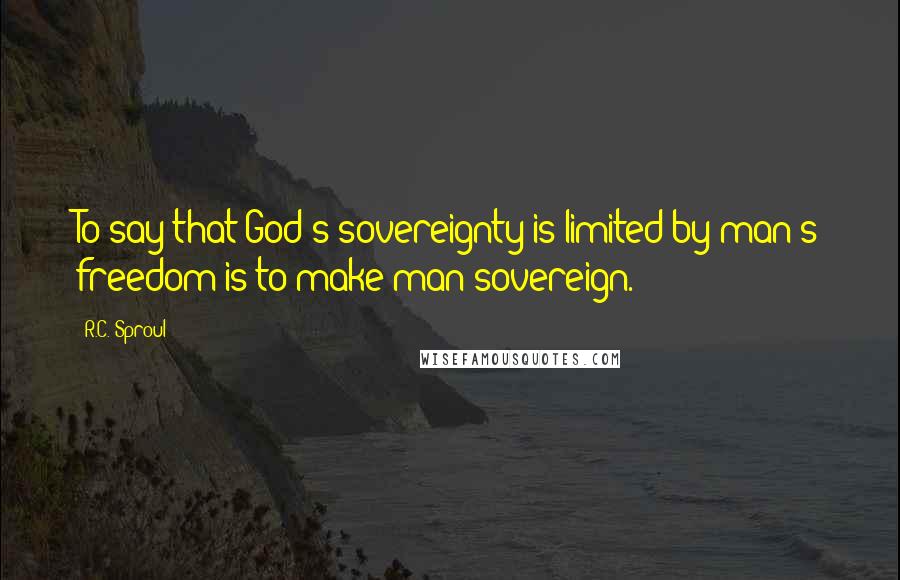 R.C. Sproul Quotes: To say that God's sovereignty is limited by man's freedom is to make man sovereign.