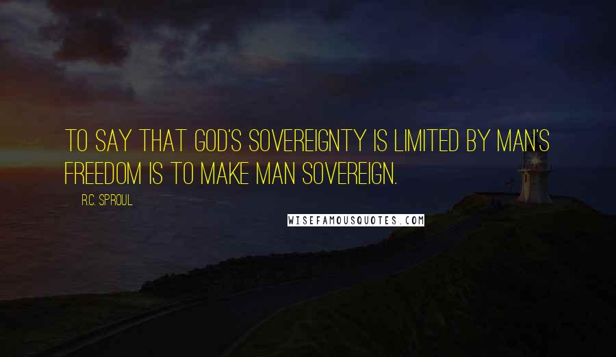 R.C. Sproul Quotes: To say that God's sovereignty is limited by man's freedom is to make man sovereign.