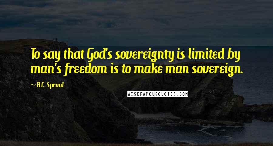 R.C. Sproul Quotes: To say that God's sovereignty is limited by man's freedom is to make man sovereign.