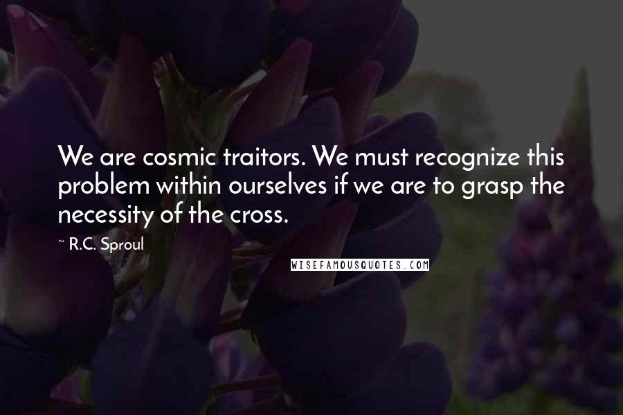 R.C. Sproul Quotes: We are cosmic traitors. We must recognize this problem within ourselves if we are to grasp the necessity of the cross.