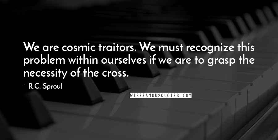 R.C. Sproul Quotes: We are cosmic traitors. We must recognize this problem within ourselves if we are to grasp the necessity of the cross.