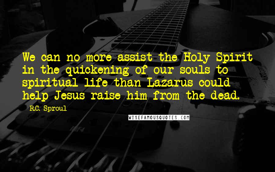 R.C. Sproul Quotes: We can no more assist the Holy Spirit in the quickening of our souls to spiritual life than Lazarus could help Jesus raise him from the dead.