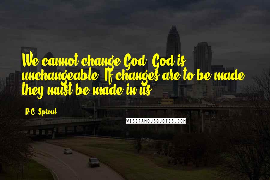 R.C. Sproul Quotes: We cannot change God. God is unchangeable. If changes are to be made, they must be made in us.