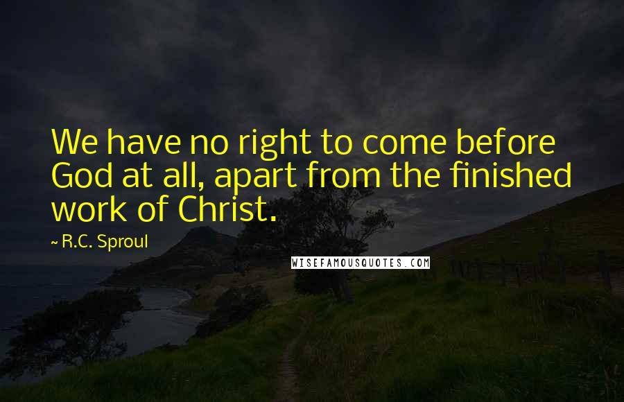 R.C. Sproul Quotes: We have no right to come before God at all, apart from the finished work of Christ.
