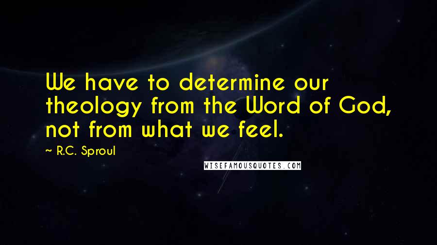 R.C. Sproul Quotes: We have to determine our theology from the Word of God, not from what we feel.