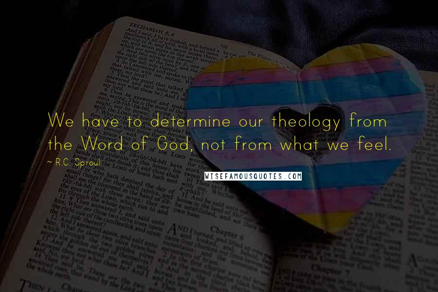 R.C. Sproul Quotes: We have to determine our theology from the Word of God, not from what we feel.