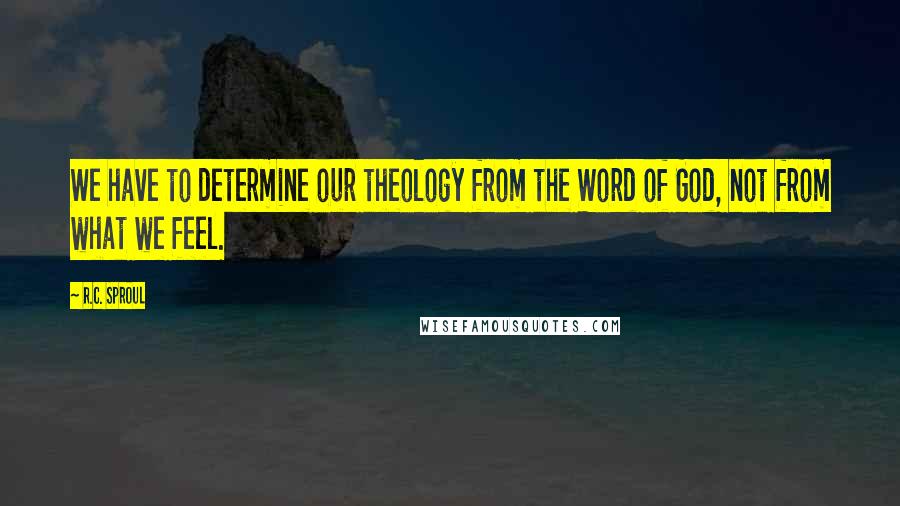 R.C. Sproul Quotes: We have to determine our theology from the Word of God, not from what we feel.