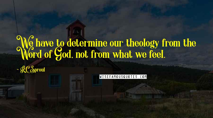 R.C. Sproul Quotes: We have to determine our theology from the Word of God, not from what we feel.