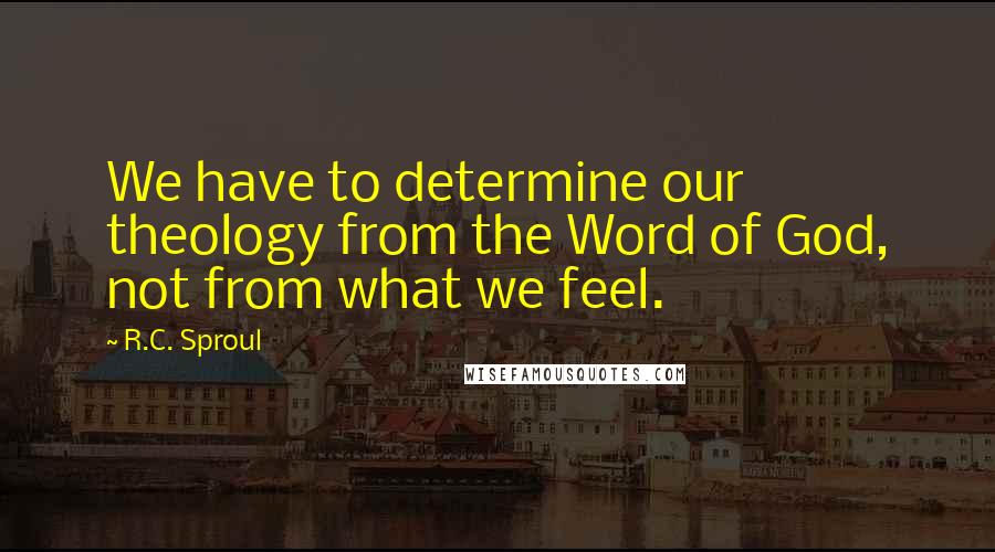 R.C. Sproul Quotes: We have to determine our theology from the Word of God, not from what we feel.