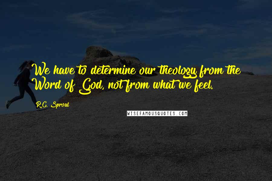 R.C. Sproul Quotes: We have to determine our theology from the Word of God, not from what we feel.