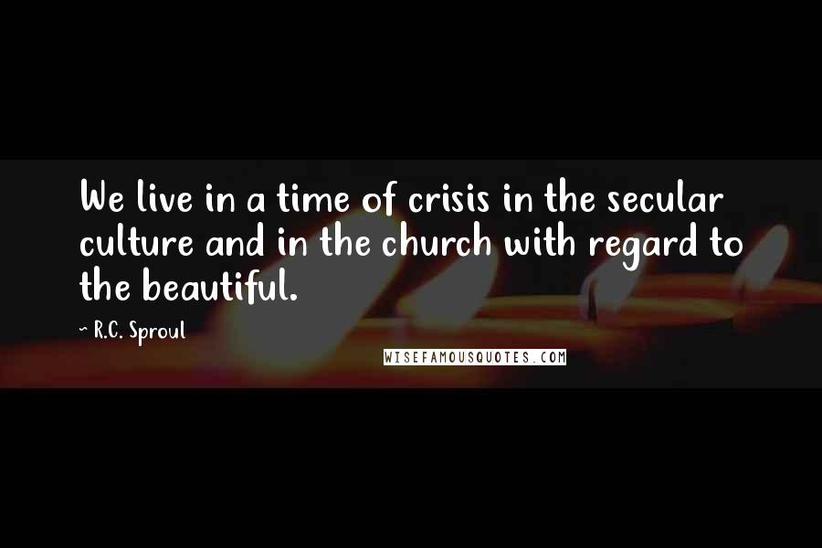 R.C. Sproul Quotes: We live in a time of crisis in the secular culture and in the church with regard to the beautiful.