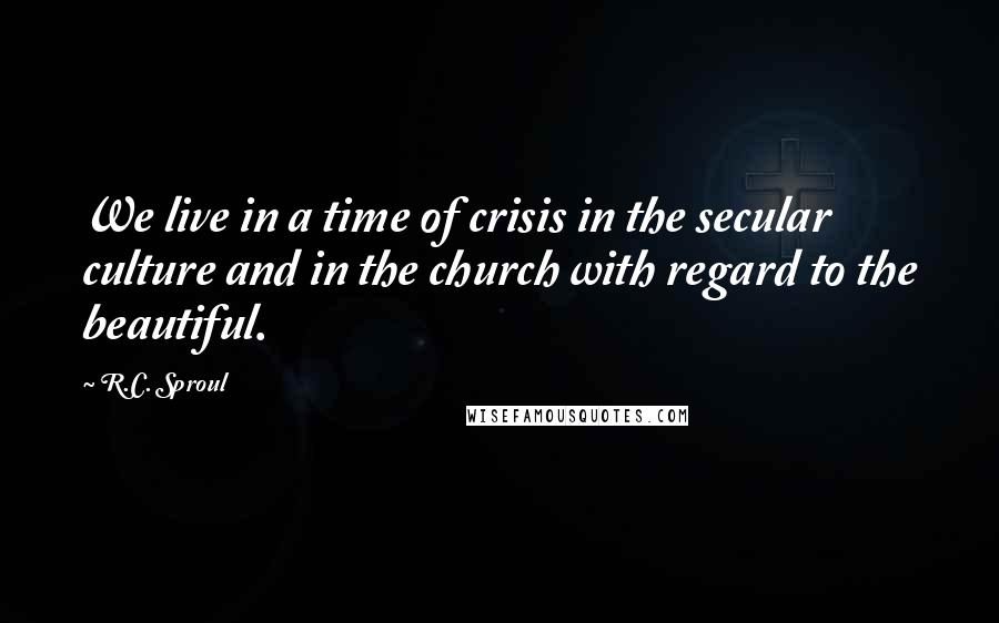 R.C. Sproul Quotes: We live in a time of crisis in the secular culture and in the church with regard to the beautiful.