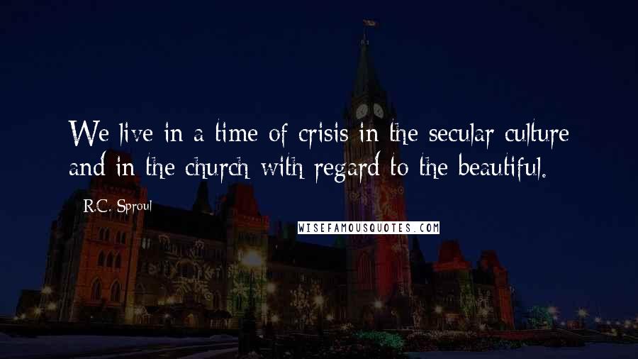 R.C. Sproul Quotes: We live in a time of crisis in the secular culture and in the church with regard to the beautiful.