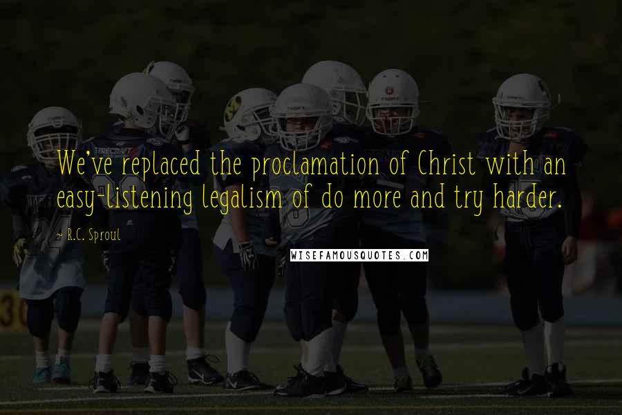 R.C. Sproul Quotes: We've replaced the proclamation of Christ with an easy-listening legalism of do more and try harder.