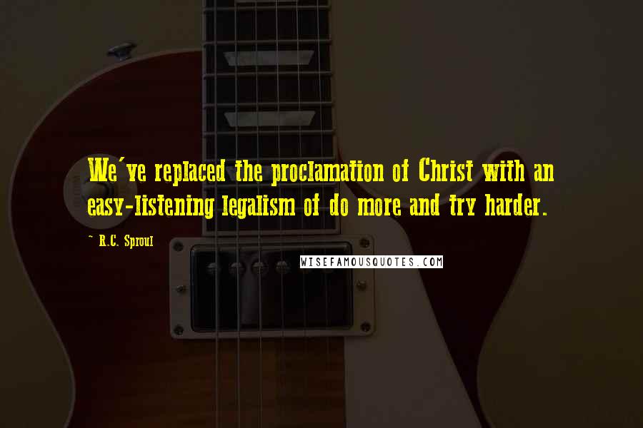 R.C. Sproul Quotes: We've replaced the proclamation of Christ with an easy-listening legalism of do more and try harder.