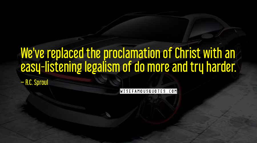 R.C. Sproul Quotes: We've replaced the proclamation of Christ with an easy-listening legalism of do more and try harder.