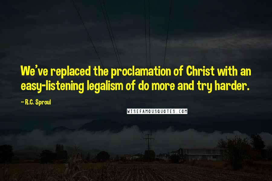 R.C. Sproul Quotes: We've replaced the proclamation of Christ with an easy-listening legalism of do more and try harder.