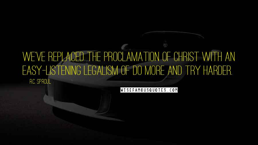 R.C. Sproul Quotes: We've replaced the proclamation of Christ with an easy-listening legalism of do more and try harder.