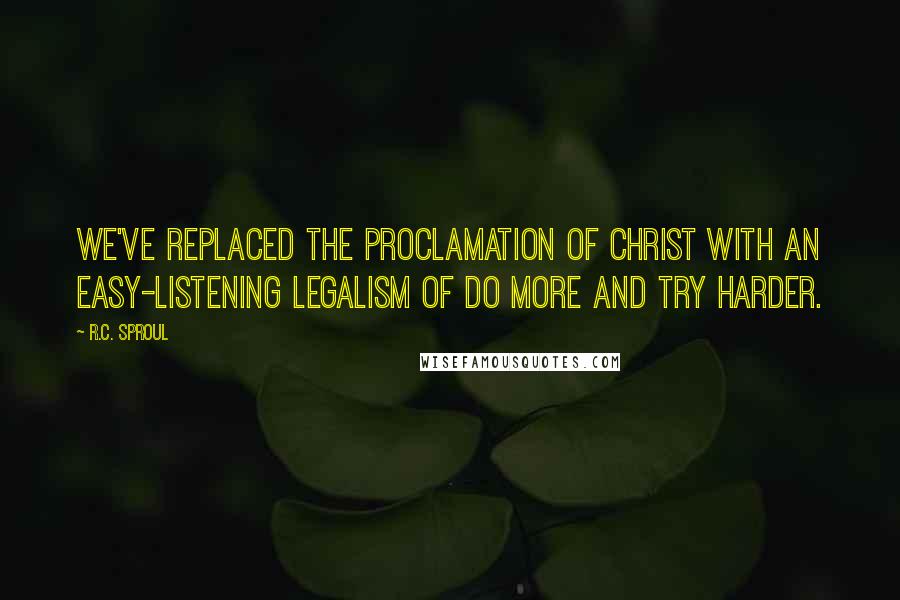 R.C. Sproul Quotes: We've replaced the proclamation of Christ with an easy-listening legalism of do more and try harder.