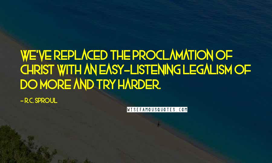 R.C. Sproul Quotes: We've replaced the proclamation of Christ with an easy-listening legalism of do more and try harder.