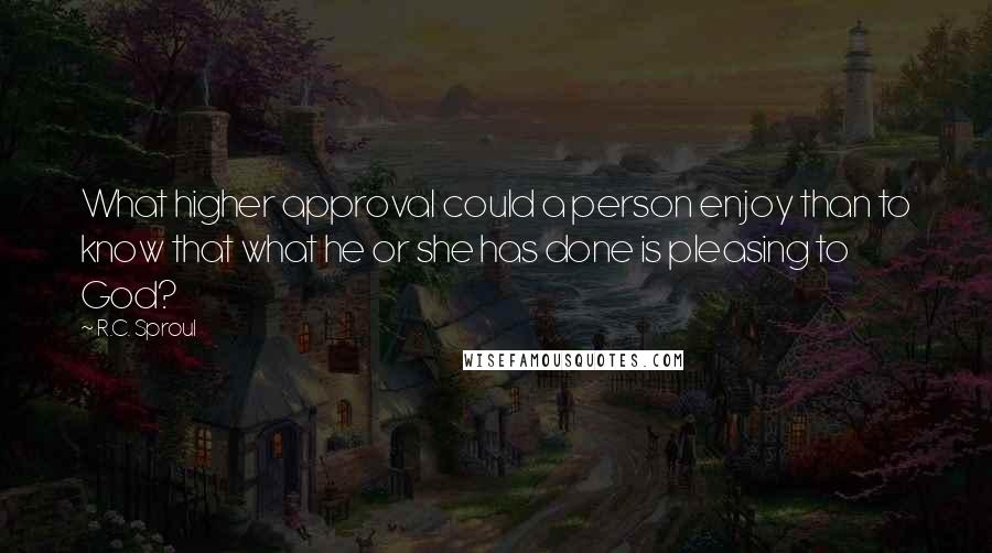 R.C. Sproul Quotes: What higher approval could a person enjoy than to know that what he or she has done is pleasing to God?