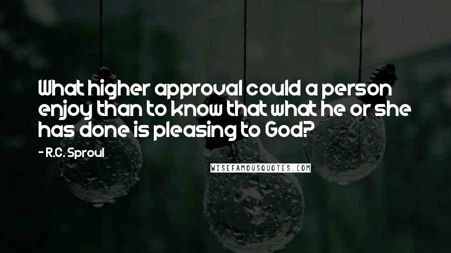 R.C. Sproul Quotes: What higher approval could a person enjoy than to know that what he or she has done is pleasing to God?