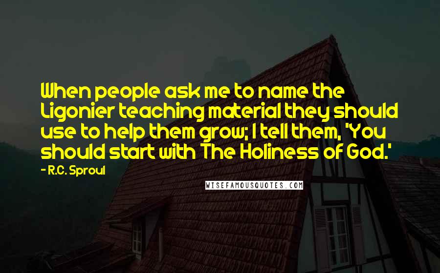 R.C. Sproul Quotes: When people ask me to name the Ligonier teaching material they should use to help them grow; I tell them, 'You should start with The Holiness of God.'