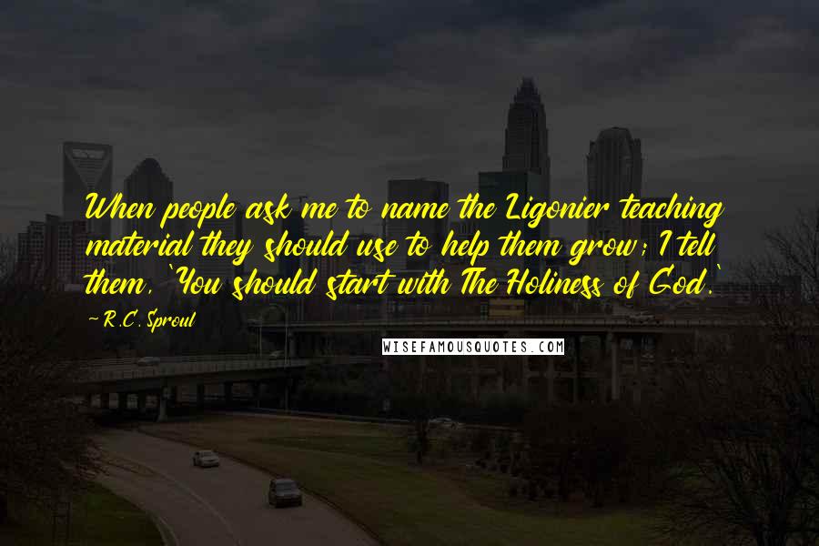 R.C. Sproul Quotes: When people ask me to name the Ligonier teaching material they should use to help them grow; I tell them, 'You should start with The Holiness of God.'