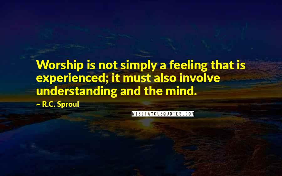 R.C. Sproul Quotes: Worship is not simply a feeling that is experienced; it must also involve understanding and the mind.