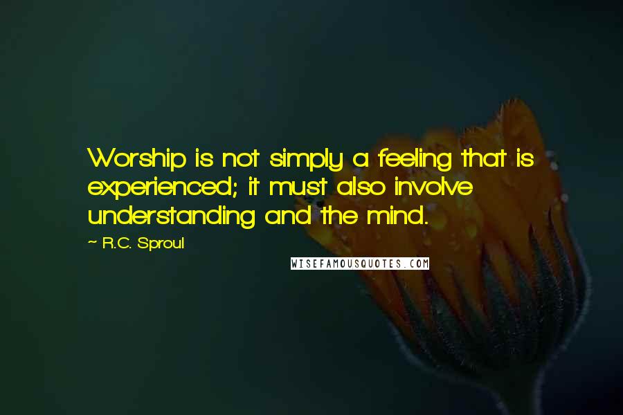 R.C. Sproul Quotes: Worship is not simply a feeling that is experienced; it must also involve understanding and the mind.