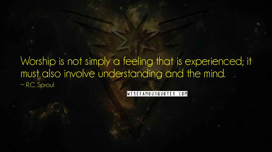 R.C. Sproul Quotes: Worship is not simply a feeling that is experienced; it must also involve understanding and the mind.