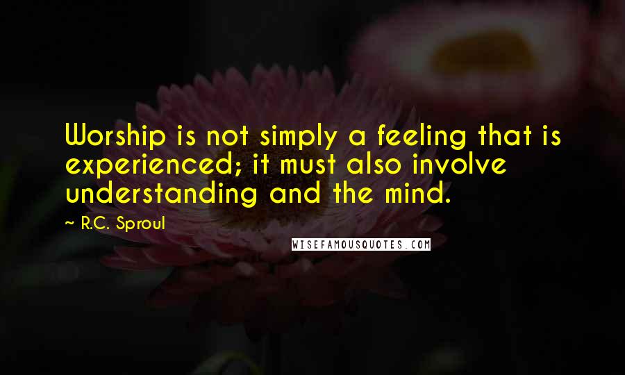 R.C. Sproul Quotes: Worship is not simply a feeling that is experienced; it must also involve understanding and the mind.