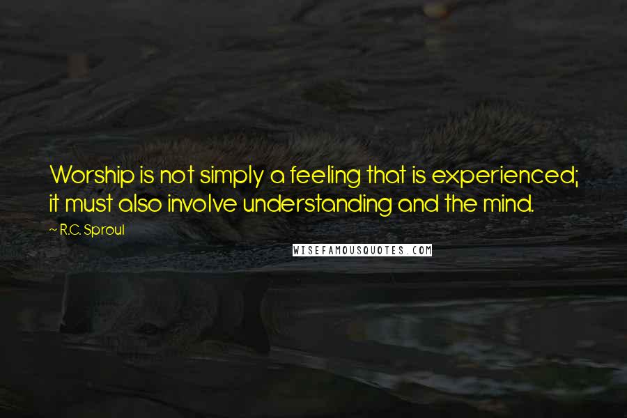 R.C. Sproul Quotes: Worship is not simply a feeling that is experienced; it must also involve understanding and the mind.