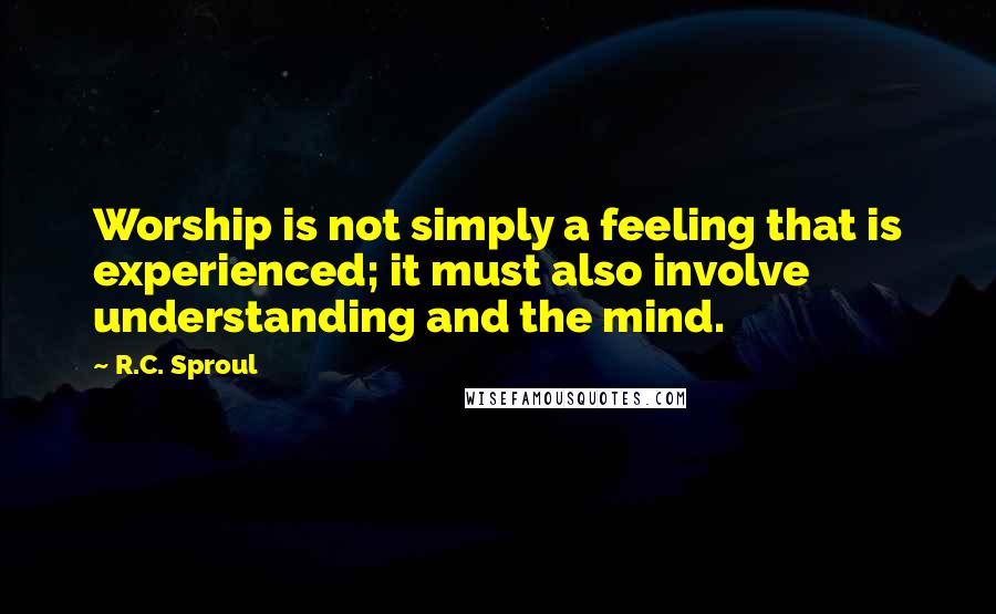 R.C. Sproul Quotes: Worship is not simply a feeling that is experienced; it must also involve understanding and the mind.