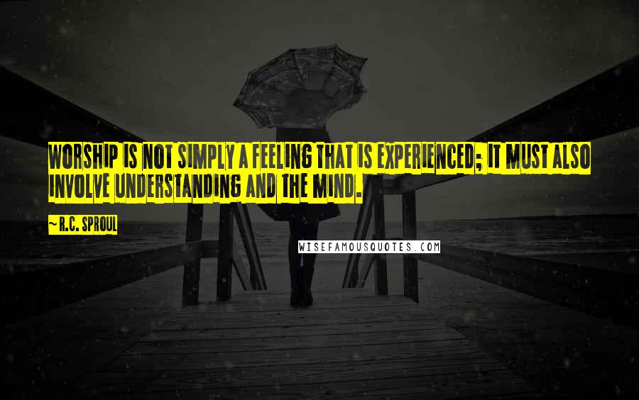 R.C. Sproul Quotes: Worship is not simply a feeling that is experienced; it must also involve understanding and the mind.