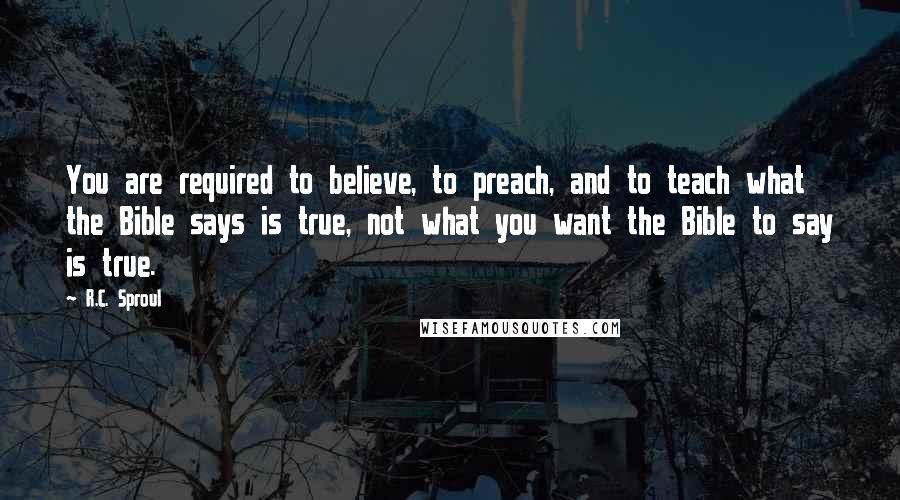 R.C. Sproul Quotes: You are required to believe, to preach, and to teach what the Bible says is true, not what you want the Bible to say is true.