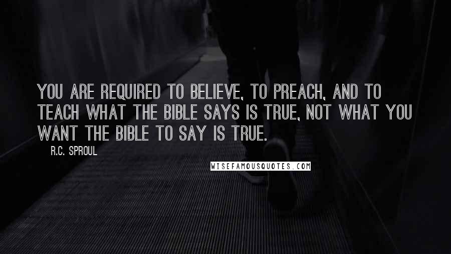 R.C. Sproul Quotes: You are required to believe, to preach, and to teach what the Bible says is true, not what you want the Bible to say is true.