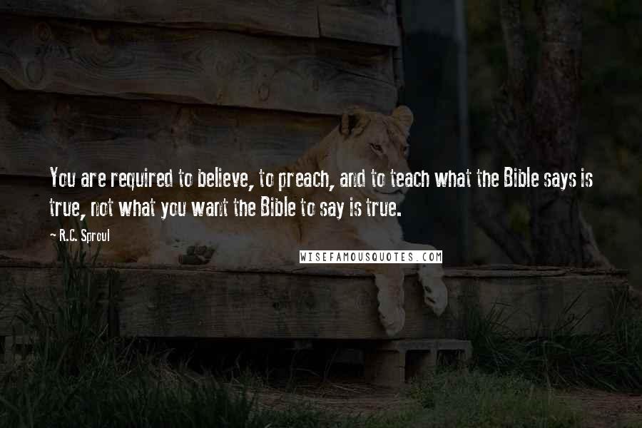 R.C. Sproul Quotes: You are required to believe, to preach, and to teach what the Bible says is true, not what you want the Bible to say is true.