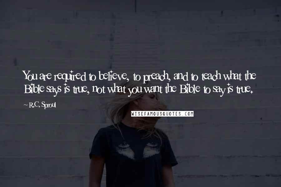 R.C. Sproul Quotes: You are required to believe, to preach, and to teach what the Bible says is true, not what you want the Bible to say is true.