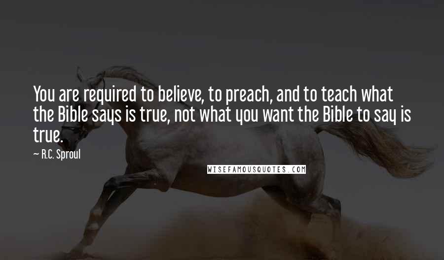 R.C. Sproul Quotes: You are required to believe, to preach, and to teach what the Bible says is true, not what you want the Bible to say is true.