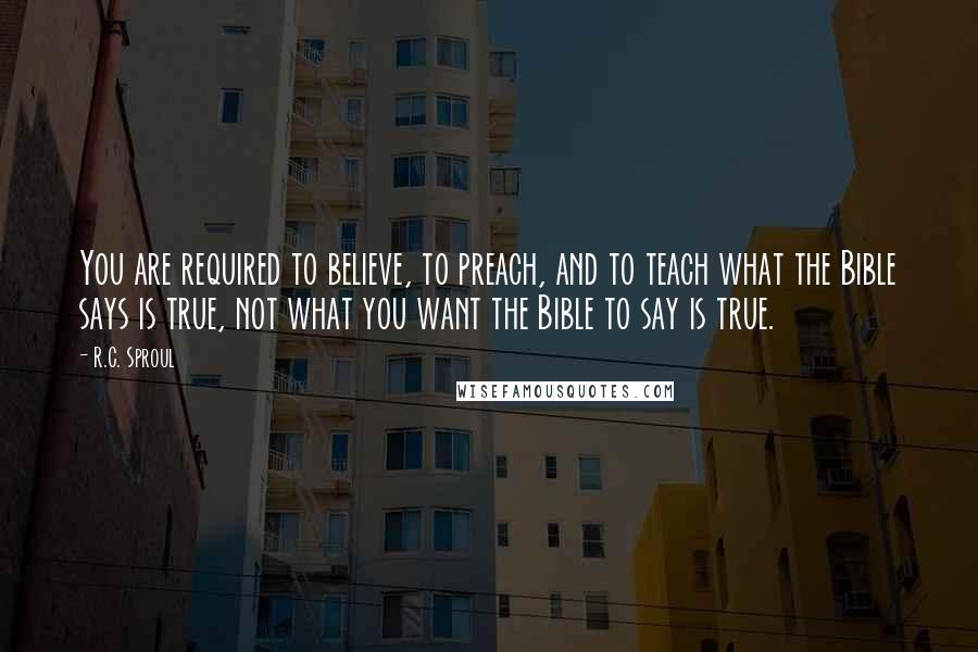 R.C. Sproul Quotes: You are required to believe, to preach, and to teach what the Bible says is true, not what you want the Bible to say is true.