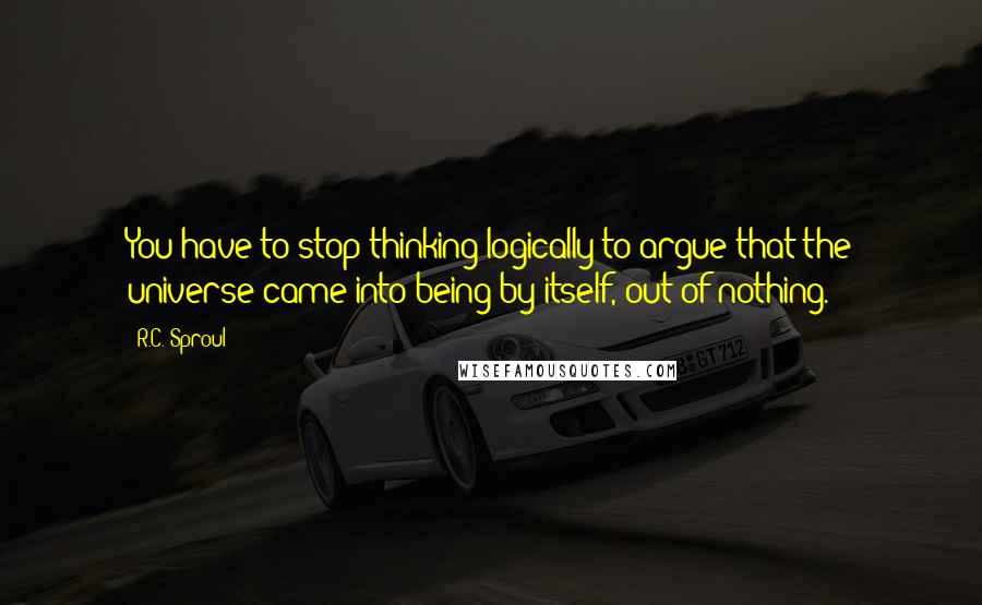 R.C. Sproul Quotes: You have to stop thinking logically to argue that the universe came into being by itself, out of nothing.