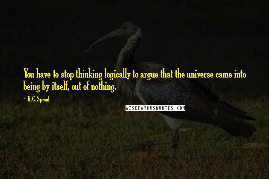 R.C. Sproul Quotes: You have to stop thinking logically to argue that the universe came into being by itself, out of nothing.