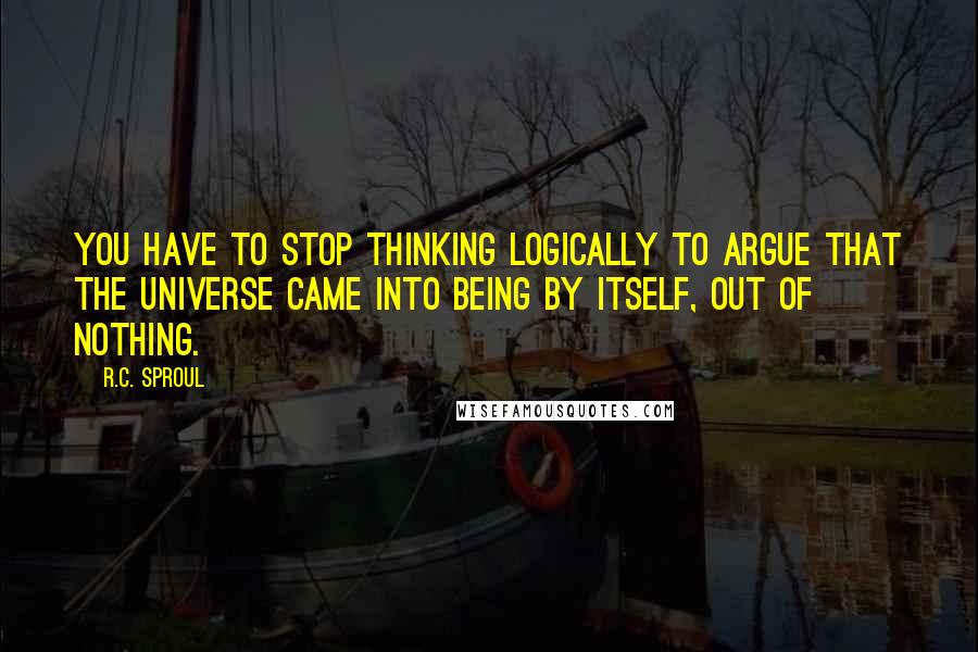 R.C. Sproul Quotes: You have to stop thinking logically to argue that the universe came into being by itself, out of nothing.