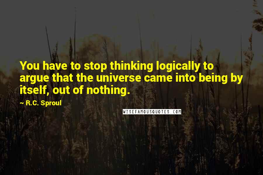 R.C. Sproul Quotes: You have to stop thinking logically to argue that the universe came into being by itself, out of nothing.