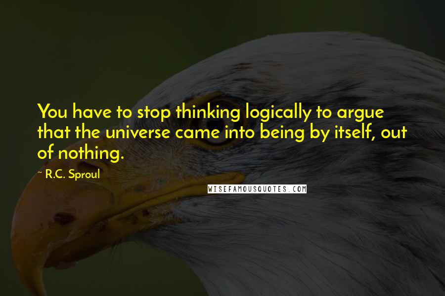 R.C. Sproul Quotes: You have to stop thinking logically to argue that the universe came into being by itself, out of nothing.