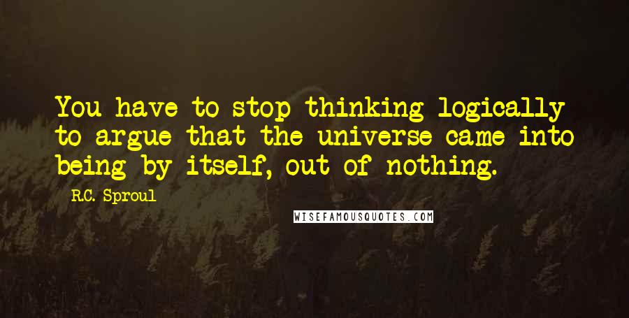 R.C. Sproul Quotes: You have to stop thinking logically to argue that the universe came into being by itself, out of nothing.